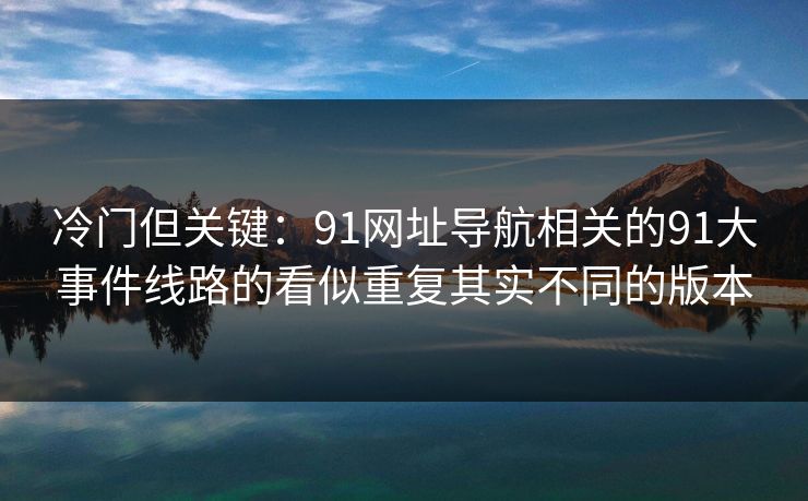 冷门但关键：91网址导航相关的91大事件线路的看似重复其实不同的版本