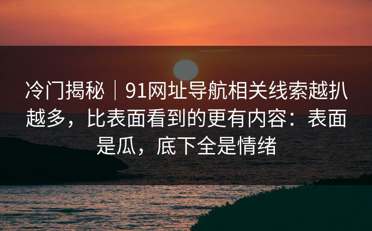 冷门揭秘｜91网址导航相关线索越扒越多，比表面看到的更有内容：表面是瓜，底下全是情绪