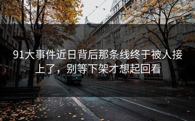 91大事件近日背后那条线终于被人接上了，别等下架才想起回看