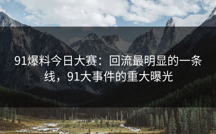 91爆料今日大赛：回流最明显的一条线，91大事件的重大曝光