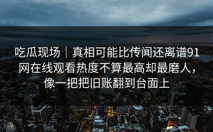 吃瓜现场｜真相可能比传闻还离谱91网在线观看热度不算最高却最磨人，像一把把旧账翻到台面上