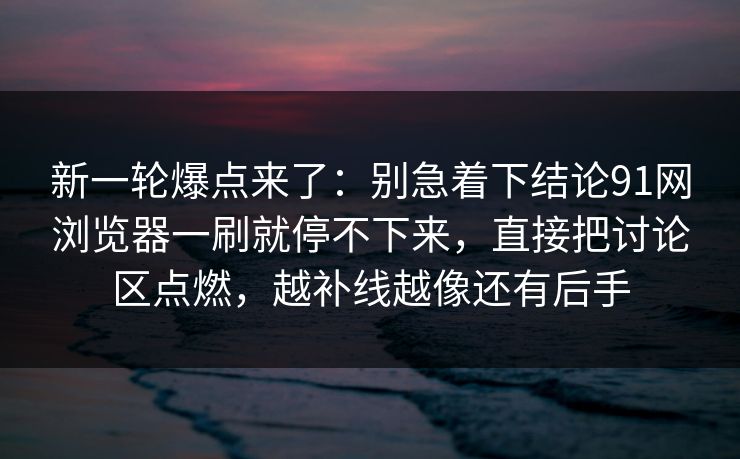 新一轮爆点来了：别急着下结论91网浏览器一刷就停不下来，直接把讨论区点燃，越补线越像还有后手