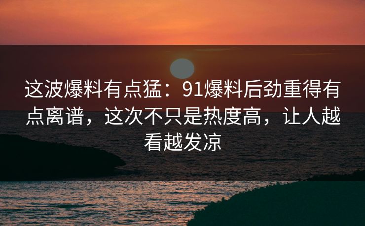 这波爆料有点猛：91爆料后劲重得有点离谱，这次不只是热度高，让人越看越发凉