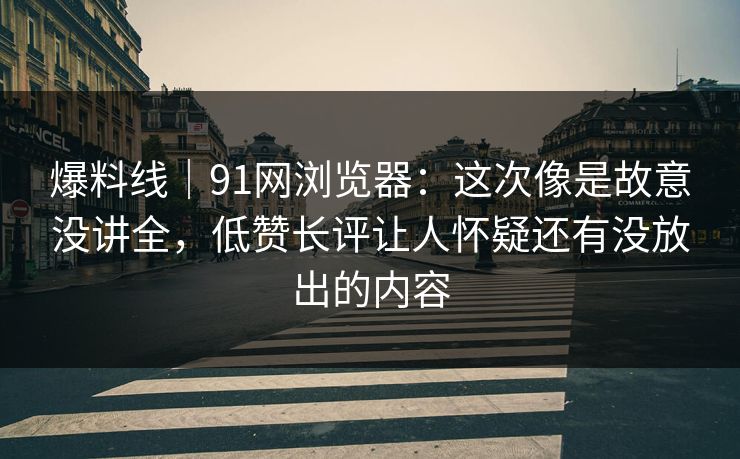 爆料线｜91网浏览器：这次像是故意没讲全，低赞长评让人怀疑还有没放出的内容