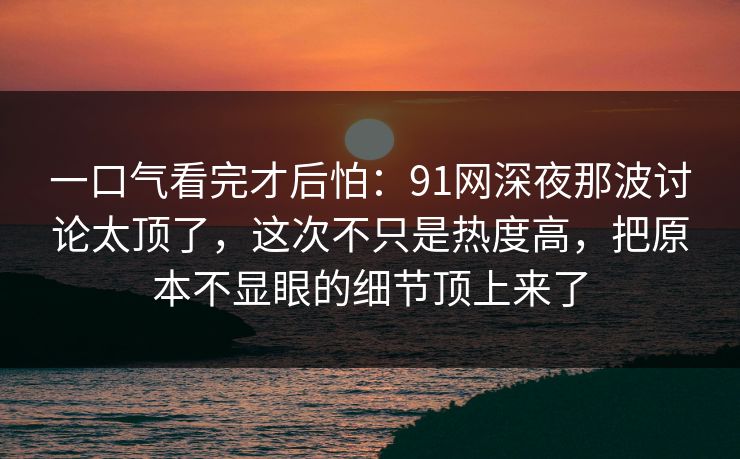 一口气看完才后怕：91网深夜那波讨论太顶了，这次不只是热度高，把原本不显眼的细节顶上来了