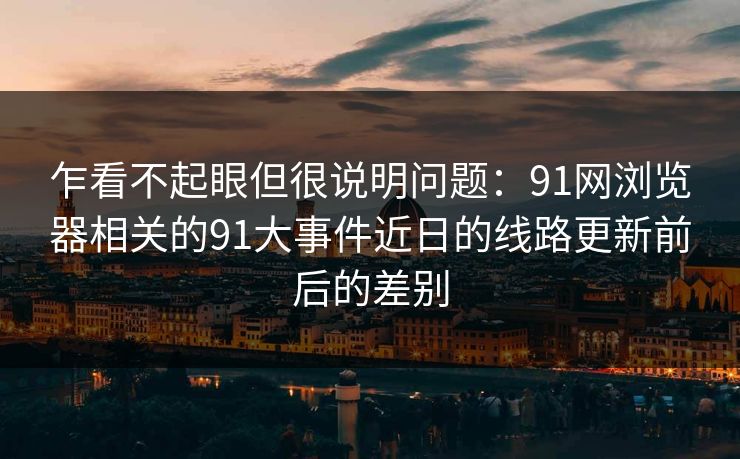 乍看不起眼但很说明问题：91网浏览器相关的91大事件近日的线路更新前后的差别