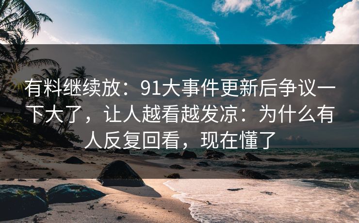 有料继续放：91大事件更新后争议一下大了，让人越看越发凉：为什么有人反复回看，现在懂了