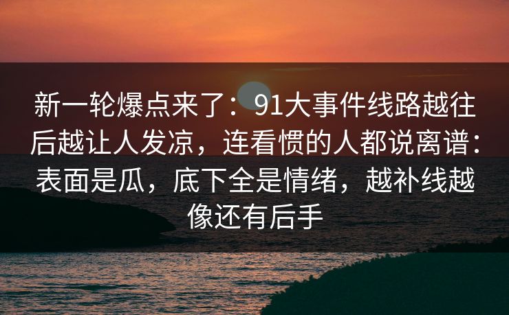 新一轮爆点来了：91大事件线路越往后越让人发凉，连看惯的人都说离谱：表面是瓜，底下全是情绪，越补线越像还有后手