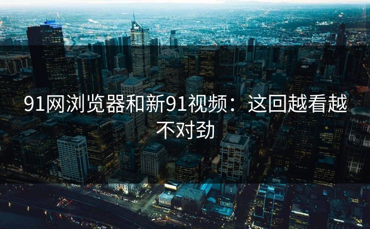 91网浏览器和新91视频：这回越看越不对劲