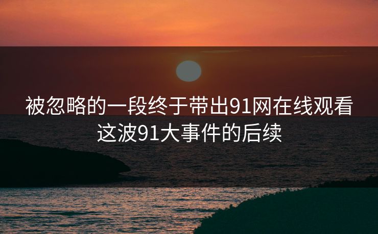 被忽略的一段终于带出91网在线观看这波91大事件的后续