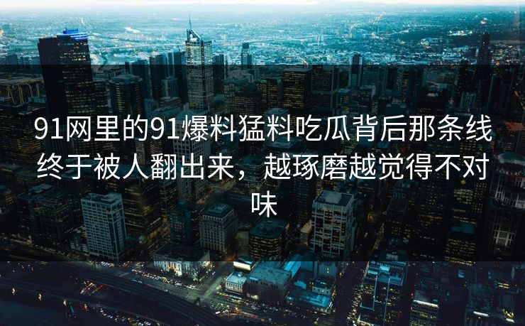 91网里的91爆料猛料吃瓜背后那条线终于被人翻出来，越琢磨越觉得不对味