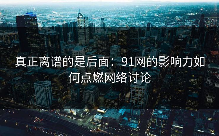 真正离谱的是后面：91网的影响力如何点燃网络讨论