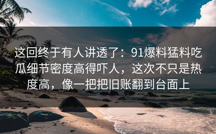 这回终于有人讲透了：91爆料猛料吃瓜细节密度高得吓人，这次不只是热度高，像一把把旧账翻到台面上