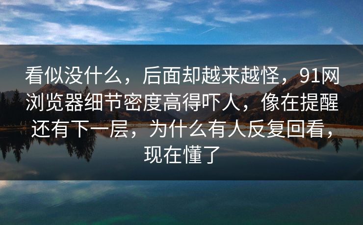 看似没什么，后面却越来越怪，91网浏览器细节密度高得吓人，像在提醒还有下一层，为什么有人反复回看，现在懂了