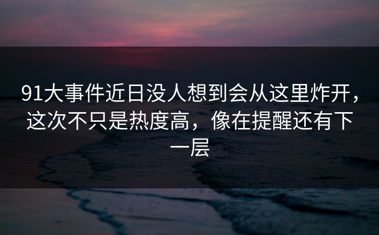 91大事件近日没人想到会从这里炸开，这次不只是热度高，像在提醒还有下一层