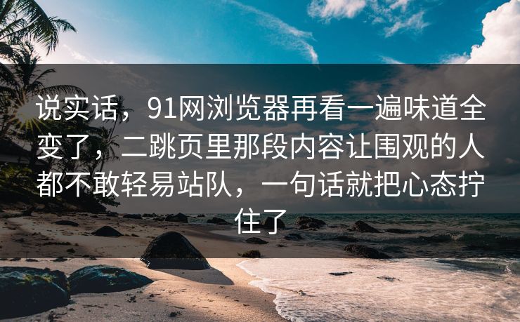 说实话，91网浏览器再看一遍味道全变了，二跳页里那段内容让围观的人都不敢轻易站队，一句话就把心态拧住了