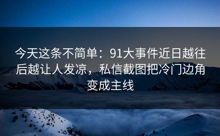今天这条不简单：91大事件近日越往后越让人发凉，私信截图把冷门边角变成主线
