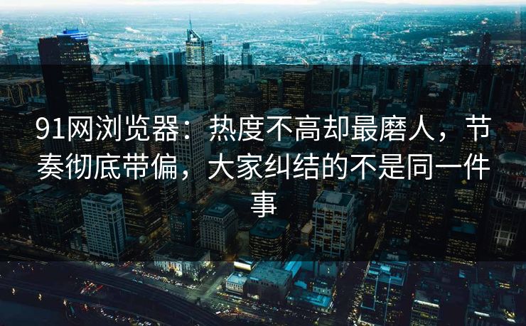 91网浏览器：热度不高却最磨人，节奏彻底带偏，大家纠结的不是同一件事