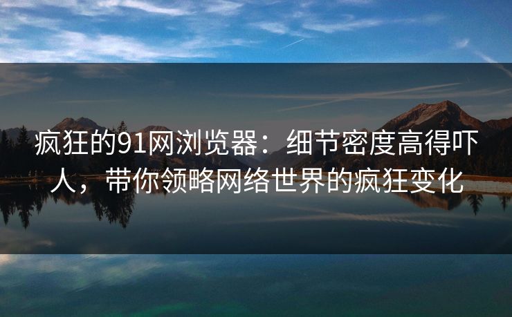 疯狂的91网浏览器：细节密度高得吓人，带你领略网络世界的疯狂变化