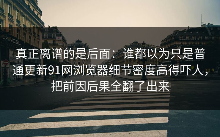 真正离谱的是后面：谁都以为只是普通更新91网浏览器细节密度高得吓人，把前因后果全翻了出来