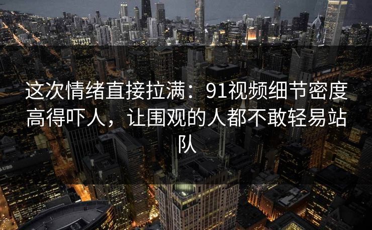 这次情绪直接拉满：91视频细节密度高得吓人，让围观的人都不敢轻易站队