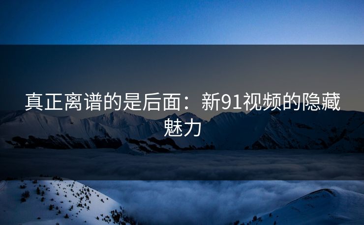 真正离谱的是后面：新91视频的隐藏魅力