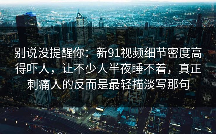 别说没提醒你：新91视频细节密度高得吓人，让不少人半夜睡不着，真正刺痛人的反而是最轻描淡写那句