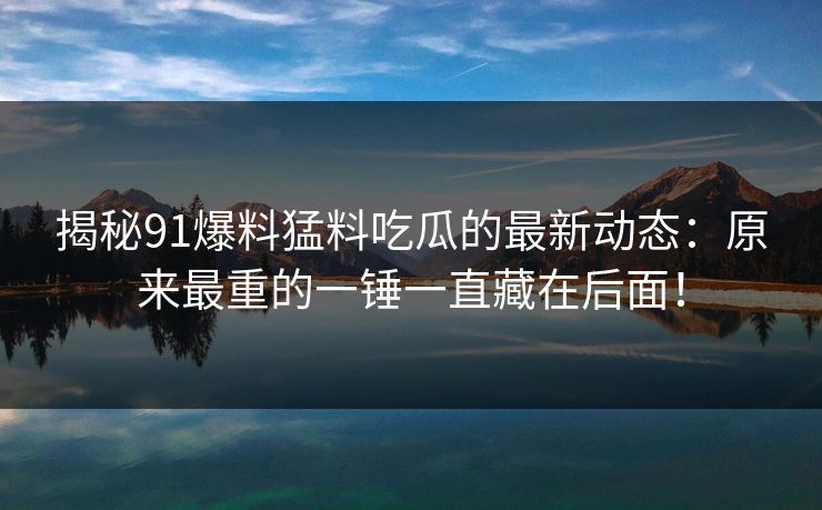 揭秘91爆料猛料吃瓜的最新动态：原来最重的一锤一直藏在后面！