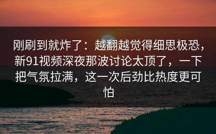 刚刷到就炸了：越翻越觉得细思极恐，新91视频深夜那波讨论太顶了，一下把气氛拉满，这一次后劲比热度更可怕
