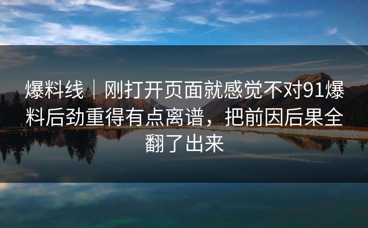 爆料线｜刚打开页面就感觉不对91爆料后劲重得有点离谱，把前因后果全翻了出来