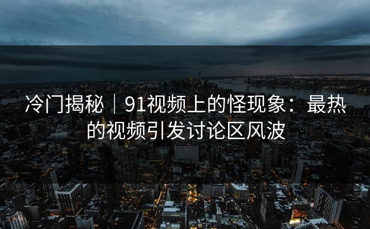 冷门揭秘｜91视频上的怪现象：最热的视频引发讨论区风波