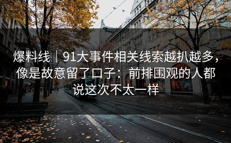 爆料线｜91大事件相关线索越扒越多，像是故意留了口子：前排围观的人都说这次不太一样