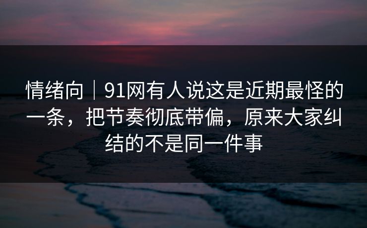情绪向｜91网有人说这是近期最怪的一条，把节奏彻底带偏，原来大家纠结的不是同一件事