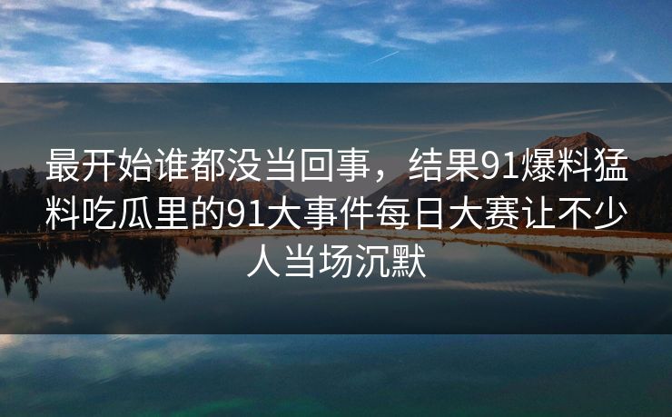 最开始谁都没当回事，结果91爆料猛料吃瓜里的91大事件每日大赛让不少人当场沉默