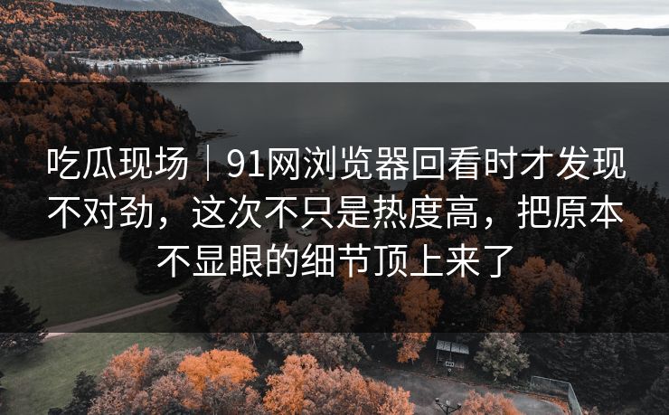 吃瓜现场｜91网浏览器回看时才发现不对劲，这次不只是热度高，把原本不显眼的细节顶上来了