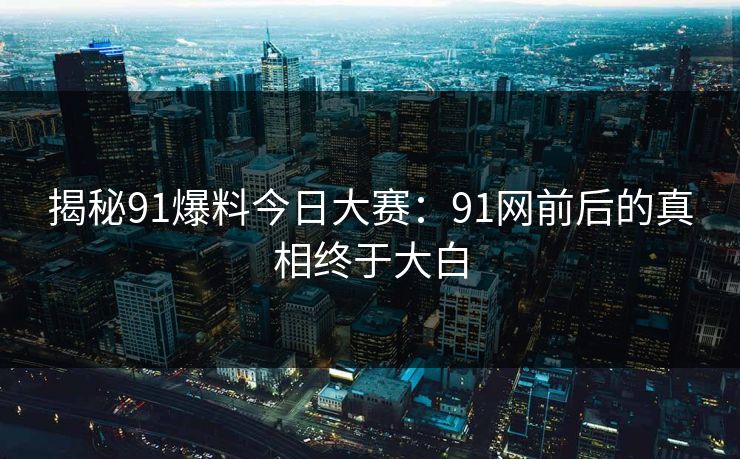 揭秘91爆料今日大赛：91网前后的真相终于大白