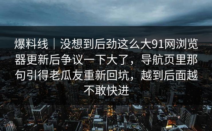 爆料线｜没想到后劲这么大91网浏览器更新后争议一下大了，导航页里那句引得老瓜友重新回坑，越到后面越不敢快进