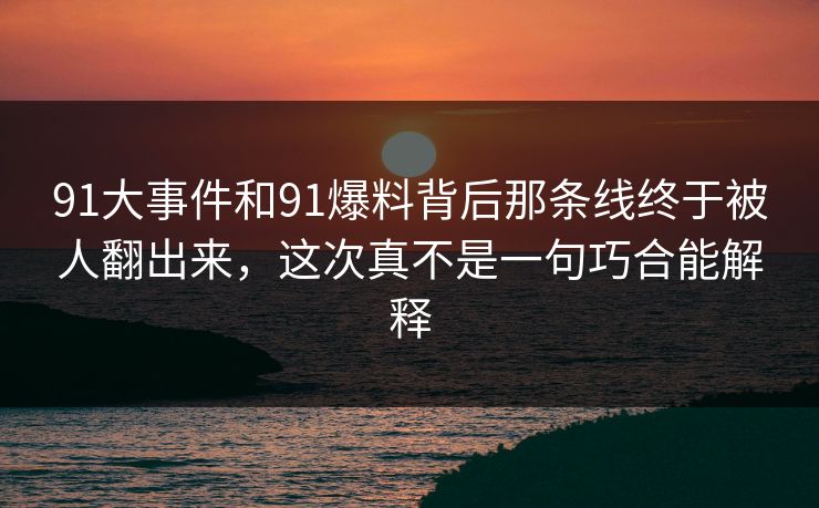 91大事件和91爆料背后那条线终于被人翻出来，这次真不是一句巧合能解释