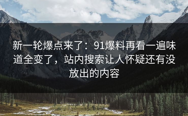 新一轮爆点来了：91爆料再看一遍味道全变了，站内搜索让人怀疑还有没放出的内容