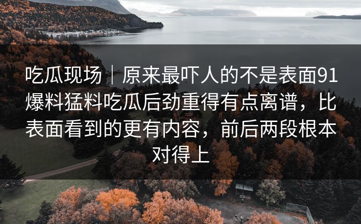 吃瓜现场｜原来最吓人的不是表面91爆料猛料吃瓜后劲重得有点离谱，比表面看到的更有内容，前后两段根本对得上