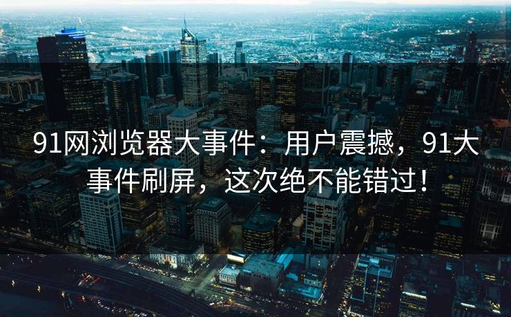 91网浏览器大事件：用户震撼，91大事件刷屏，这次绝不能错过！