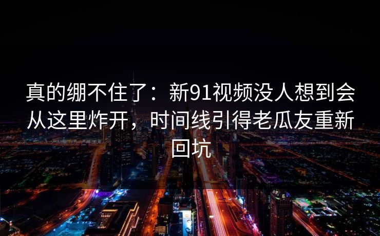 真的绷不住了：新91视频没人想到会从这里炸开，时间线引得老瓜友重新回坑