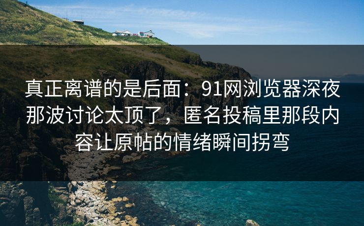 真正离谱的是后面：91网浏览器深夜那波讨论太顶了，匿名投稿里那段内容让原帖的情绪瞬间拐弯