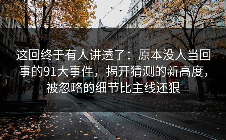 这回终于有人讲透了：原本没人当回事的91大事件，揭开猜测的新高度，被忽略的细节比主线还狠