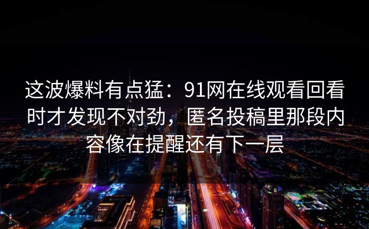 这波爆料有点猛：91网在线观看回看时才发现不对劲，匿名投稿里那段内容像在提醒还有下一层