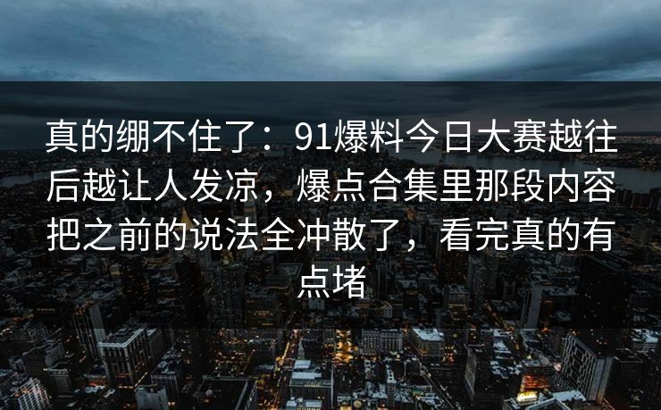 真的绷不住了：91爆料今日大赛越往后越让人发凉，爆点合集里那段内容把之前的说法全冲散了，看完真的有点堵