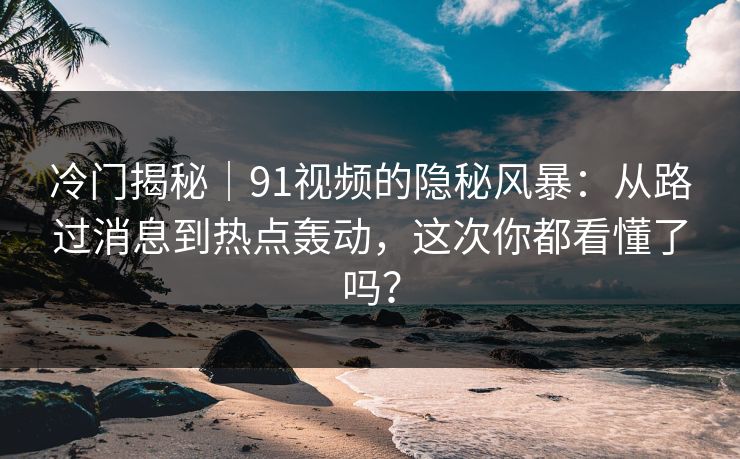 冷门揭秘｜91视频的隐秘风暴：从路过消息到热点轰动，这次你都看懂了吗？