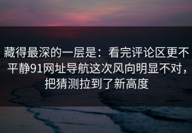 藏得最深的一层是：看完评论区更不平静91网址导航这次风向明显不对，把猜测拉到了新高度
