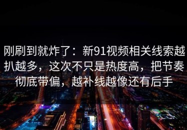 刚刷到就炸了：新91视频相关线索越扒越多，这次不只是热度高，把节奏彻底带偏，越补线越像还有后手