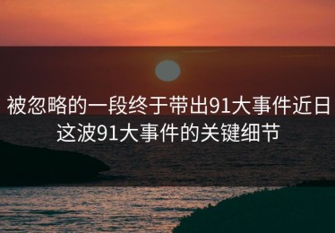 被忽略的一段终于带出91大事件近日这波91大事件的关键细节